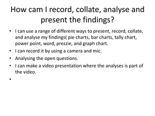 How cam I record, collate, analyse and
present the findings?
• I can use a range of different ways to present, record, collate,
and analyse my findings( pie charts, bar charts, tally chart,
power point, word, prezzie, and graph chart.
• I can record it by using a camera and mic.
• Analysing the open questions.
• I can make a video presentation where the analyses is part of
the video.
•
 
