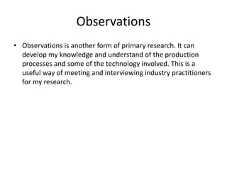 Observations
• Observations is another form of primary research. It can
develop my knowledge and understand of the production
processes and some of the technology involved. This is a
useful way of meeting and interviewing industry practitioners
for my research.
 