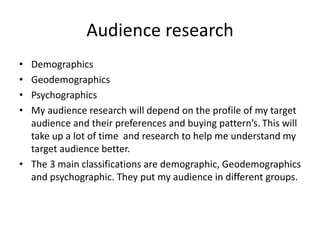 Audience research
• Demographics
• Geodemographics
• Psychographics
• My audience research will depend on the profile of my target
audience and their preferences and buying pattern’s. This will
take up a lot of time and research to help me understand my
target audience better.
• The 3 main classifications are demographic, Geodemographics
and psychographic. They put my audience in different groups.
 