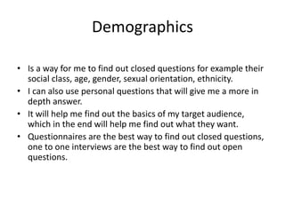 Demographics
• Is a way for me to find out closed questions for example their
social class, age, gender, sexual orientation, ethnicity.
• I can also use personal questions that will give me a more in
depth answer.
• It will help me find out the basics of my target audience,
which in the end will help me find out what they want.
• Questionnaires are the best way to find out closed questions,
one to one interviews are the best way to find out open
questions.
 