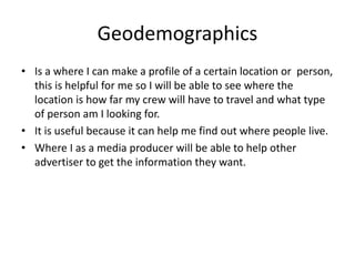 Geodemographics
• Is a where I can make a profile of a certain location or person,
this is helpful for me so I will be able to see where the
location is how far my crew will have to travel and what type
of person am I looking for.
• It is useful because it can help me find out where people live.
• Where I as a media producer will be able to help other
advertiser to get the information they want.
 