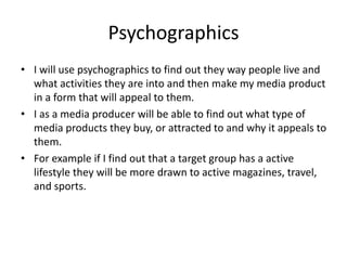 Psychographics
• I will use psychographics to find out they way people live and
what activities they are into and then make my media product
in a form that will appeal to them.
• I as a media producer will be able to find out what type of
media products they buy, or attracted to and why it appeals to
them.
• For example if I find out that a target group has a active
lifestyle they will be more drawn to active magazines, travel,
and sports.
 