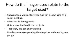 How do the images used relate to the
target used?
• Shows people walking together. And can also be used as a
social meeting.
• It has a wide demographic.
• Gets people involved in the projects.
• That every age can enjoy walking.
• Families can enjoy spending time together and meeting new
people.
 