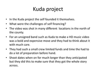Kuda project
• In the Kuda project the self founded it themselves.
• What were the challenges of self financing?
• The video was shot in many different locations in the north of
the county.
• For an unsigned band such as Kuda to make a HD music video
was a bold and expensive move and they had to think about it
with much care.
• They had such a small crew limited funds and time the had to
do a lot of preparation before hand.
• Shoot dates when on for much longer than they anticipated
but they did this to make sure that they got the whole story
across.
 