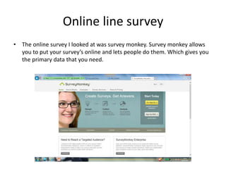 Online line survey
• The online survey I looked at was survey monkey. Survey monkey allows
you to put your survey’s online and lets people do them. Which gives you
the primary data that you need.
 