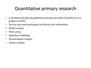 Quantitative primary research
• Is all about the data you gathered and how you show it whether it is in
graphs or charts.
• You can use many techniques to find out this information:
• Online surveys
• Print survey
• Statistical modelling.
• Discrimination analysis
• Cluster analysis
 