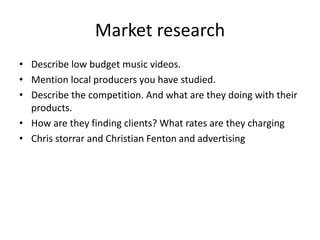 Market research
• Describe low budget music videos.
• Mention local producers you have studied.
• Describe the competition. And what are they doing with their
products.
• How are they finding clients? What rates are they charging
• Chris storrar and Christian Fenton and advertising
 