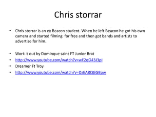 Chris storrar
• Chris storrar is an ex Beacon student. When he left Beacon he got his own
camera and started filming for free and then got bands and artists to
advertise for him.
• Work it out by Dominque saint FT Junior Brat
• http://www.youtube.com/watch?v=wF2qO43J3pI
• Dreamer Ft Troy
• http://www.youtube.com/watch?v=DzEA8QGGBpw
 