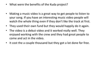 • What were the benefits of the Kuda project?
• Making a music video Is a great way to get people to listen to
your song. If you have an interesting music video people will
watch the whole thing even if they don’t like the track at first.
• They used their own fund but they would happily do it again.
• The video is a debut video and it worked really well. They
enjoyed working with the crew and they had great people to
come and act in the video.
• It cost the a couple thousand but they got a lot done for free.
 