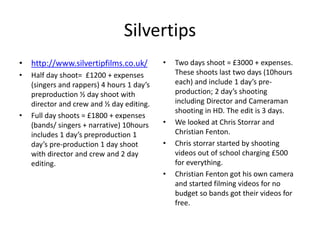 Silvertips
• http://www.silvertipfilms.co.uk/
• Half day shoot= £1200 + expenses
(singers and rappers) 4 hours 1 day’s
preproduction ½ day shoot with
director and crew and ½ day editing.
• Full day shoots = £1800 + expenses
(bands/ singers + narrative) 10hours
includes 1 day’s preproduction 1
day’s pre-production 1 day shoot
with director and crew and 2 day
editing.
• Two days shoot = £3000 + expenses.
These shoots last two days (10hours
each) and include 1 day’s pre-
production; 2 day’s shooting
including Director and Cameraman
shooting in HD. The edit is 3 days.
• We looked at Chris Storrar and
Christian Fenton.
• Chris storrar started by shooting
videos out of school charging £500
for everything.
• Christian Fenton got his own camera
and started filming videos for no
budget so bands got their videos for
free.
 