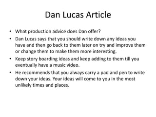 Dan Lucas Article
• What production advice does Dan offer?
• Dan Lucas says that you should write down any ideas you
have and then go back to them later on try and improve them
or change them to make them more interesting.
• Keep story boarding ideas and keep adding to them till you
eventually have a music video.
• He recommends that you always carry a pad and pen to write
down your ideas. Your ideas will come to you in the most
unlikely times and places.
 