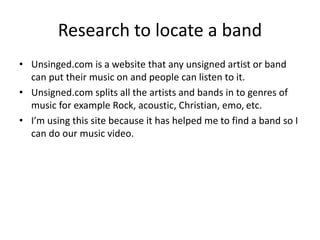 Research to locate a band
• Unsinged.com is a website that any unsigned artist or band
can put their music on and people can listen to it.
• Unsigned.com splits all the artists and bands in to genres of
music for example Rock, acoustic, Christian, emo, etc.
• I’m using this site because it has helped me to find a band so I
can do our music video.
 