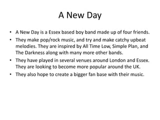 A New Day
• A New Day is a Essex based boy band made up of four friends.
• They make pop/rock music, and try and make catchy upbeat
melodies. They are inspired by All Time Low, Simple Plan, and
The Darkness along with many more other bands.
• They have played in several venues around London and Essex.
They are looking to become more popular around the UK.
• They also hope to create a bigger fan base with their music.
 