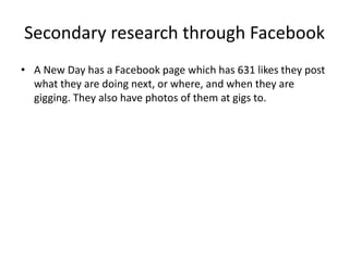 Secondary research through Facebook
• A New Day has a Facebook page which has 631 likes they post
what they are doing next, or where, and when they are
gigging. They also have photos of them at gigs to.
 