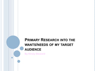 PRIMARY RESEARCH INTO THE
WANTS/NEEDS OF MY TARGET
AUDIENCE
By Kirsty Steward
 