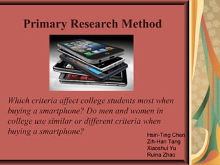 Primary Research Method

Which criteria affect college students most when
buying a smartphone? Do men and women in
college use similar or different criteria when
buying a smartphone?
Hsin-Ting Chen
Zih-Han Tang
Xiaoshui Yu
Ruina Zhao

 