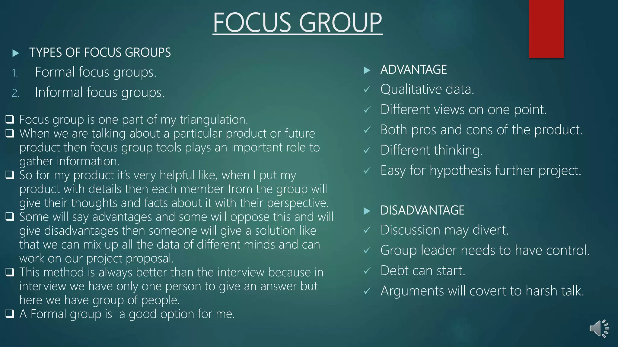 FOCUS GROUP
 TYPES OF FOCUS GROUPS
1. Formal focus groups.
2. Informal focus groups.
 ADVANTAGE
 Qualitative data.
 Different views on one point.
 Both pros and cons of the product.
 Different thinking.
 Easy for hypothesis further project.
 DISADVANTAGE
 Discussion may divert.
 Group leader needs to have control.
 Debt can start.
 Arguments will covert to harsh talk.
 Focus group is one part of my triangulation.
 When we are talking about a particular product or future
product then focus group tools plays an important role to
gather information.
 So for my product it’s very helpful like, when I put my
product with details then each member from the group will
give their thoughts and facts about it with their perspective.
 Some will say advantages and some will oppose this and will
give disadvantages then someone will give a solution like
that we can mix up all the data of different minds and can
work on our project proposal.
 This method is always better than the interview because in
interview we have only one person to give an answer but
here we have group of people.
 A Formal group is a good option for me.
 