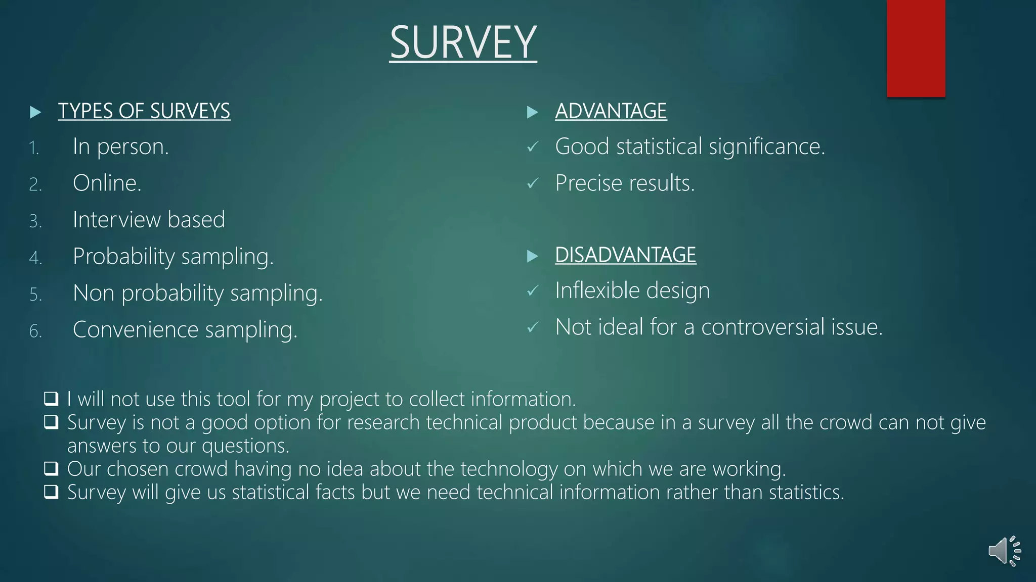 SURVEY
 TYPES OF SURVEYS
1. In person.
2. Online.
3. Interview based
4. Probability sampling.
5. Non probability sampling.
6. Convenience sampling.
 ADVANTAGE
 Good statistical significance.
 Precise results.
 DISADVANTAGE
 Inflexible design
 Not ideal for a controversial issue.
 I will not use this tool for my project to collect information.
 Survey is not a good option for research technical product because in a survey all the crowd can not give
answers to our questions.
 Our chosen crowd having no idea about the technology on which we are working.
 Survey will give us statistical facts but we need technical information rather than statistics.
 