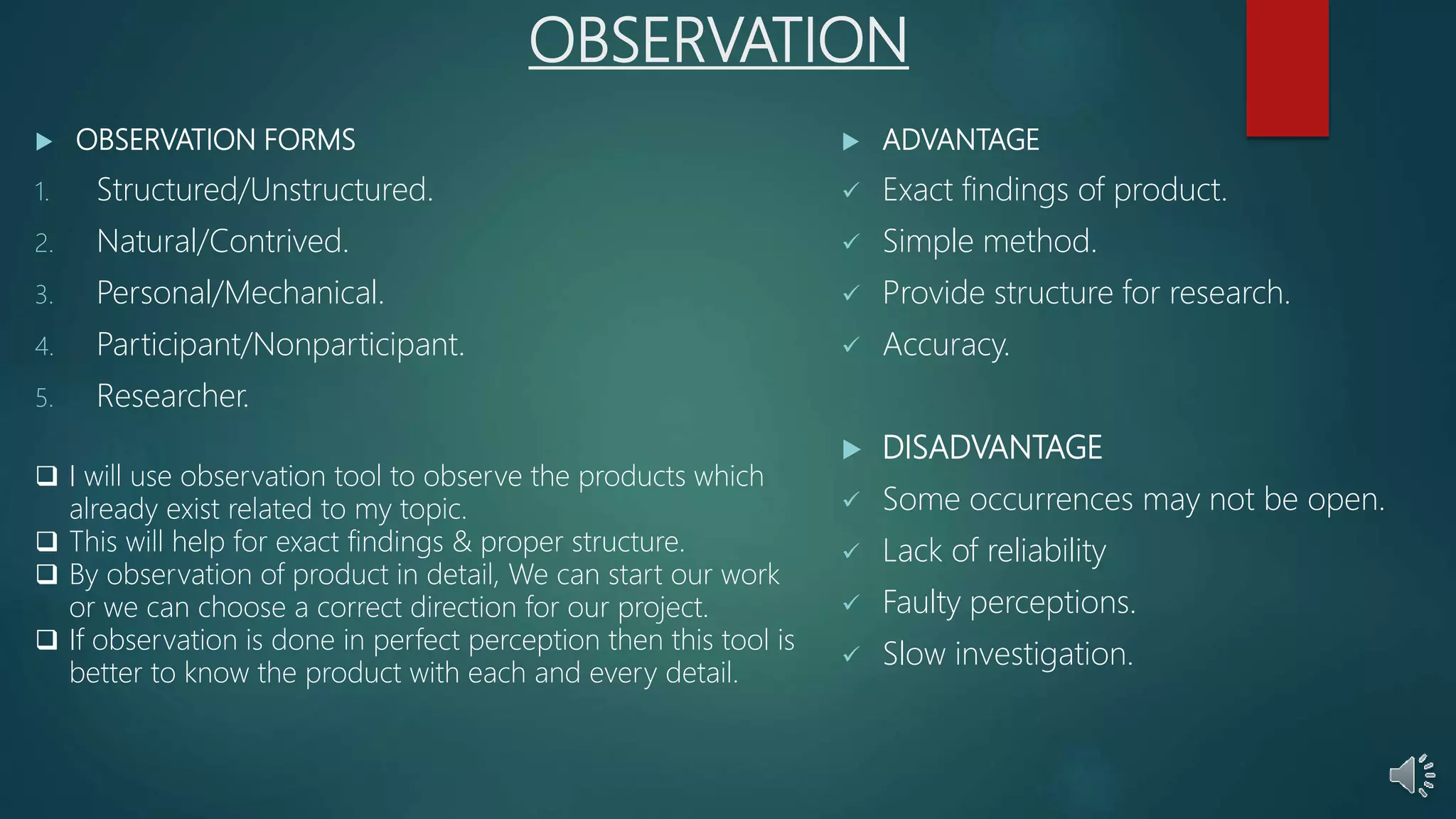 OBSERVATION
 OBSERVATION FORMS
1. Structured/Unstructured.
2. Natural/Contrived.
3. Personal/Mechanical.
4. Participant/Nonparticipant.
5. Researcher.
 ADVANTAGE
 Exact findings of product.
 Simple method.
 Provide structure for research.
 Accuracy.
 DISADVANTAGE
 Some occurrences may not be open.
 Lack of reliability
 Faulty perceptions.
 Slow investigation.
 I will use observation tool to observe the products which
already exist related to my topic.
 This will help for exact findings & proper structure.
 By observation of product in detail, We can start our work
or we can choose a correct direction for our project.
 If observation is done in perfect perception then this tool is
better to know the product with each and every detail.
 