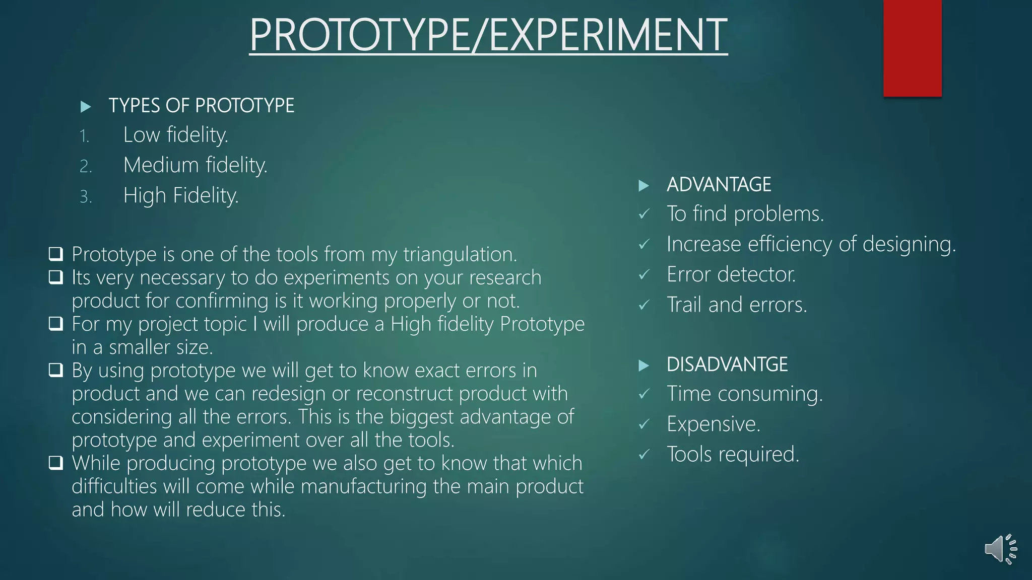 PROTOTYPE/EXPERIMENT
 TYPES OF PROTOTYPE
1. Low fidelity.
2. Medium fidelity.
3. High Fidelity.
 ADVANTAGE
 To find problems.
 Increase efficiency of designing.
 Error detector.
 Trail and errors.
 DISADVANTGE
 Time consuming.
 Expensive.
 Tools required.
 Prototype is one of the tools from my triangulation.
 Its very necessary to do experiments on your research
product for confirming is it working properly or not.
 For my project topic I will produce a High fidelity Prototype
in a smaller size.
 By using prototype we will get to know exact errors in
product and we can redesign or reconstruct product with
considering all the errors. This is the biggest advantage of
prototype and experiment over all the tools.
 While producing prototype we also get to know that which
difficulties will come while manufacturing the main product
and how will reduce this.
 