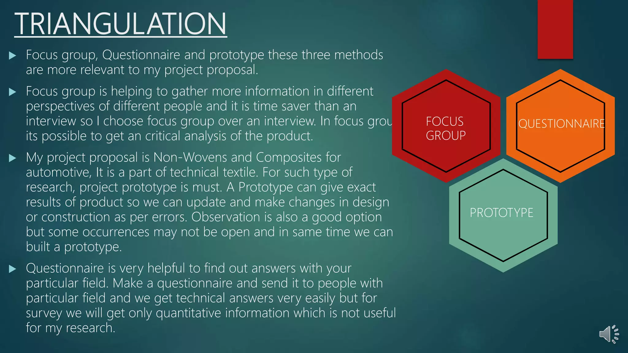 TRIANGULATION
 Focus group, Questionnaire and prototype these three methods
are more relevant to my project proposal.
 Focus group is helping to gather more information in different
perspectives of different people and it is time saver than an
interview so I choose focus group over an interview. In focus group
its possible to get an critical analysis of the product.
 My project proposal is Non-Wovens and Composites for
automotive, It is a part of technical textile. For such type of
research, project prototype is must. A Prototype can give exact
results of product so we can update and make changes in design
or construction as per errors. Observation is also a good option
but some occurrences may not be open and in same time we can
built a prototype.
 Questionnaire is very helpful to find out answers with your
particular field. Make a questionnaire and send it to people with
particular field and we get technical answers very easily but for
survey we will get only quantitative information which is not useful
for my research.
FOCUS
GROUP
QUESTIONNAIRE
PROTOTYPE
 
