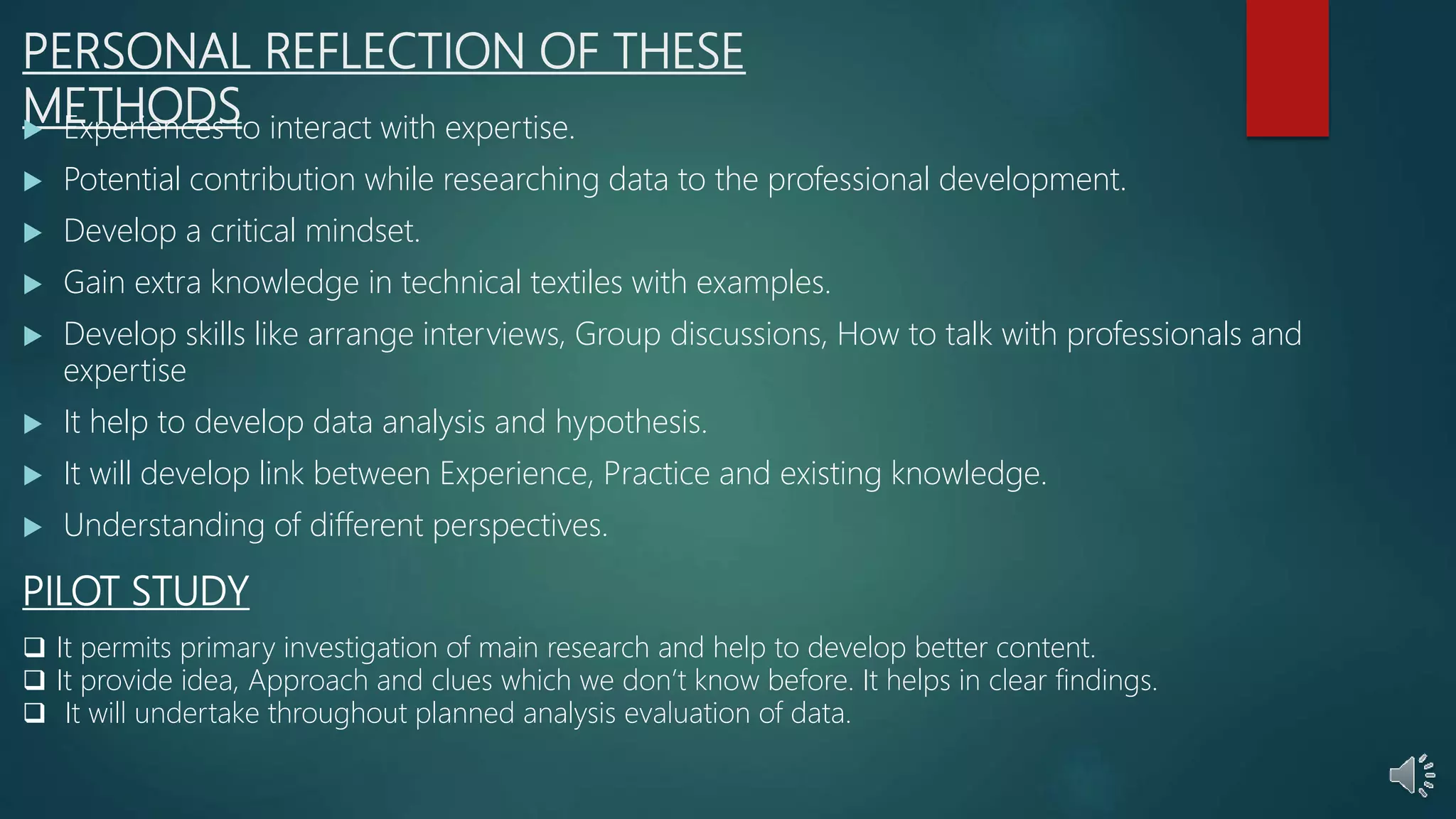 PERSONAL REFLECTION OF THESE
METHODS
 Experiences to interact with expertise.
 Potential contribution while researching data to the professional development.
 Develop a critical mindset.
 Gain extra knowledge in technical textiles with examples.
 Develop skills like arrange interviews, Group discussions, How to talk with professionals and
expertise
 It help to develop data analysis and hypothesis.
 It will develop link between Experience, Practice and existing knowledge.
 Understanding of different perspectives.
PILOT STUDY
 It permits primary investigation of main research and help to develop better content.
 It provide idea, Approach and clues which we don’t know before. It helps in clear findings.
 It will undertake throughout planned analysis evaluation of data.
 