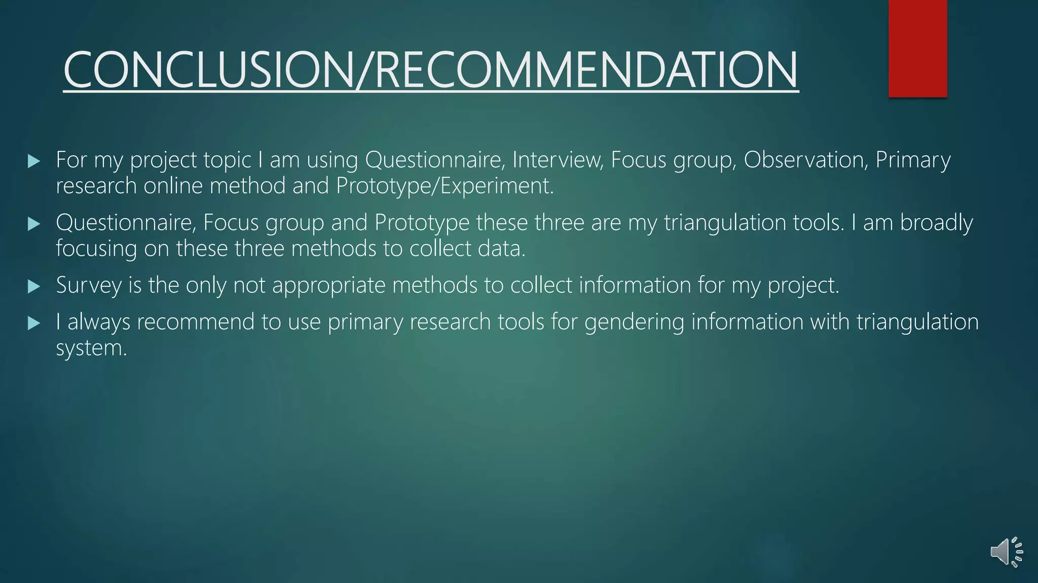 CONCLUSION/RECOMMENDATION
 For my project topic I am using Questionnaire, Interview, Focus group, Observation, Primary
research online method and Prototype/Experiment.
 Questionnaire, Focus group and Prototype these three are my triangulation tools. I am broadly
focusing on these three methods to collect data.
 Survey is the only not appropriate methods to collect information for my project.
 I always recommend to use primary research tools for gendering information with triangulation
system.
 