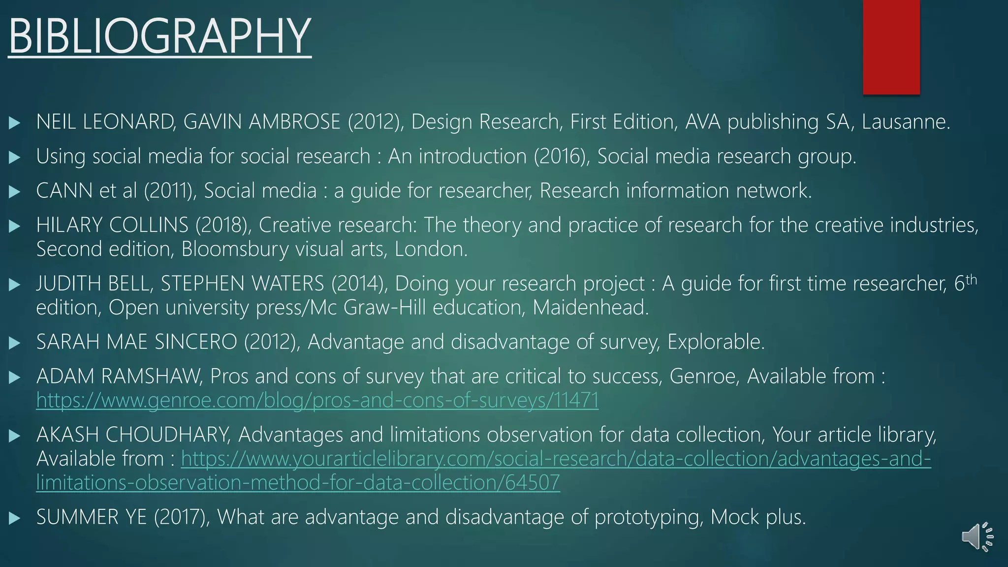 BIBLIOGRAPHY
 NEIL LEONARD, GAVIN AMBROSE (2012), Design Research, First Edition, AVA publishing SA, Lausanne.
 Using social media for social research : An introduction (2016), Social media research group.
 CANN et al (2011), Social media : a guide for researcher, Research information network.
 HILARY COLLINS (2018), Creative research: The theory and practice of research for the creative industries,
Second edition, Bloomsbury visual arts, London.
 JUDITH BELL, STEPHEN WATERS (2014), Doing your research project : A guide for first time researcher, 6th
edition, Open university press/Mc Graw-Hill education, Maidenhead.
 SARAH MAE SINCERO (2012), Advantage and disadvantage of survey, Explorable.
 ADAM RAMSHAW, Pros and cons of survey that are critical to success, Genroe, Available from :
https://www.genroe.com/blog/pros-and-cons-of-surveys/11471
 AKASH CHOUDHARY, Advantages and limitations observation for data collection, Your article library,
Available from : https://www.yourarticlelibrary.com/social-research/data-collection/advantages-and-
limitations-observation-method-for-data-collection/64507
 SUMMER YE (2017), What are advantage and disadvantage of prototyping, Mock plus.
 
