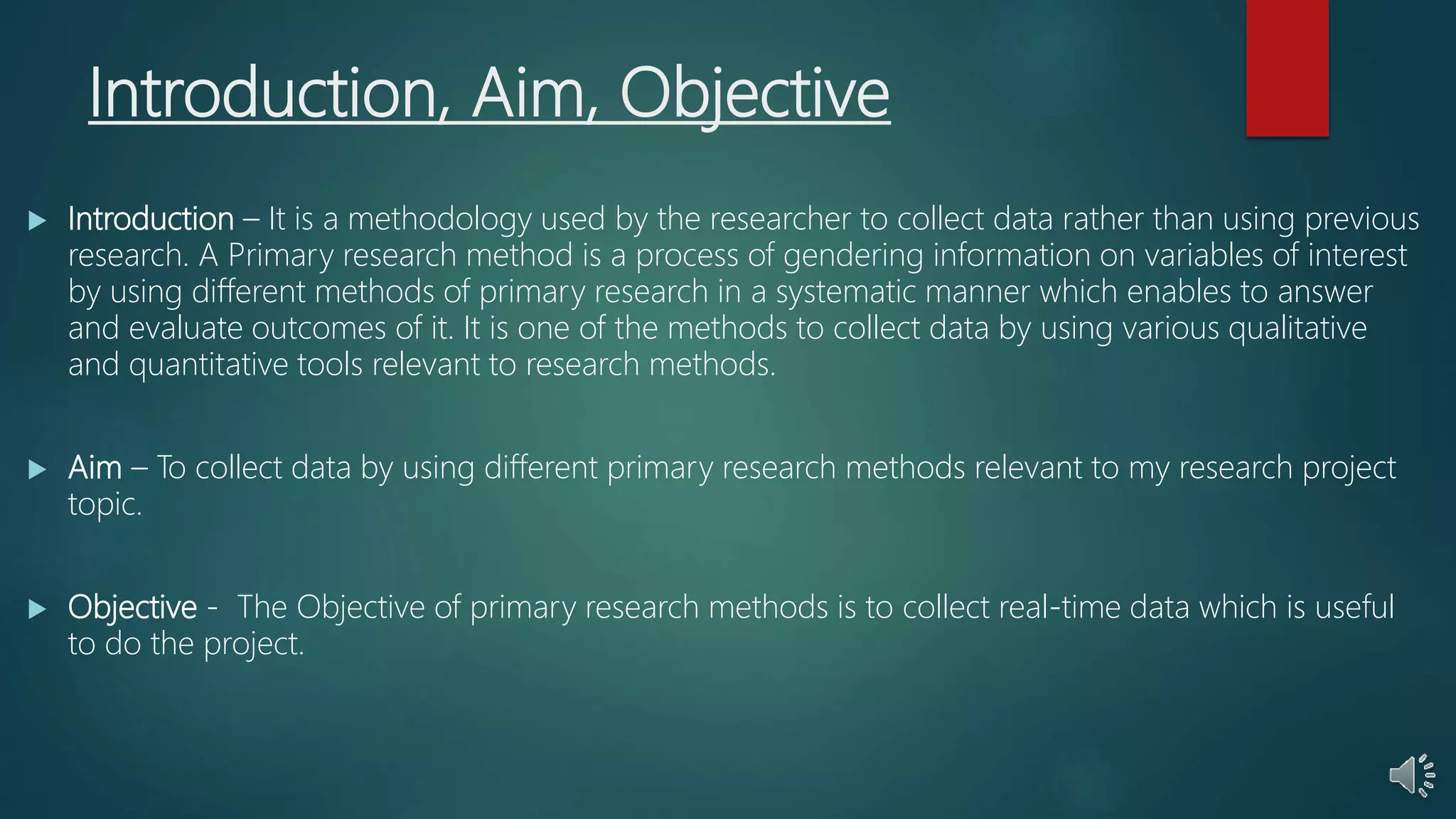 Introduction, Aim, Objective
 Introduction – It is a methodology used by the researcher to collect data rather than using previous
research. A Primary research method is a process of gendering information on variables of interest
by using different methods of primary research in a systematic manner which enables to answer
and evaluate outcomes of it. It is one of the methods to collect data by using various qualitative
and quantitative tools relevant to research methods.
 Aim – To collect data by using different primary research methods relevant to my research project
topic.
 Objective - The Objective of primary research methods is to collect real-time data which is useful
to do the project.
 