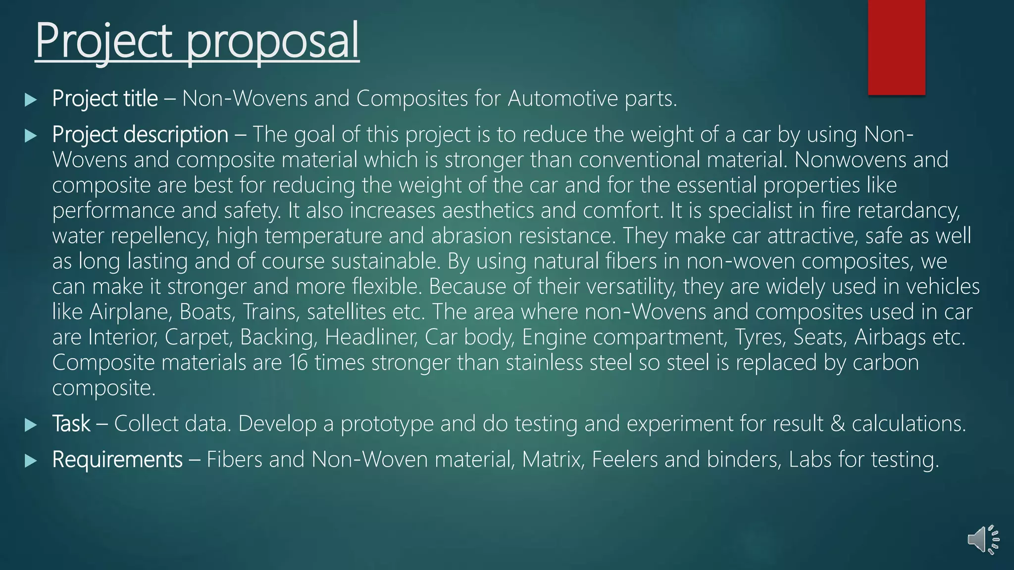 Project proposal
 Project title – Non-Wovens and Composites for Automotive parts.
 Project description – The goal of this project is to reduce the weight of a car by using Non-
Wovens and composite material which is stronger than conventional material. Nonwovens and
composite are best for reducing the weight of the car and for the essential properties like
performance and safety. It also increases aesthetics and comfort. It is specialist in fire retardancy,
water repellency, high temperature and abrasion resistance. They make car attractive, safe as well
as long lasting and of course sustainable. By using natural fibers in non-woven composites, we
can make it stronger and more flexible. Because of their versatility, they are widely used in vehicles
like Airplane, Boats, Trains, satellites etc. The area where non-Wovens and composites used in car
are Interior, Carpet, Backing, Headliner, Car body, Engine compartment, Tyres, Seats, Airbags etc.
Composite materials are 16 times stronger than stainless steel so steel is replaced by carbon
composite.
 Task – Collect data. Develop a prototype and do testing and experiment for result & calculations.
 Requirements – Fibers and Non-Woven material, Matrix, Feelers and binders, Labs for testing.
 