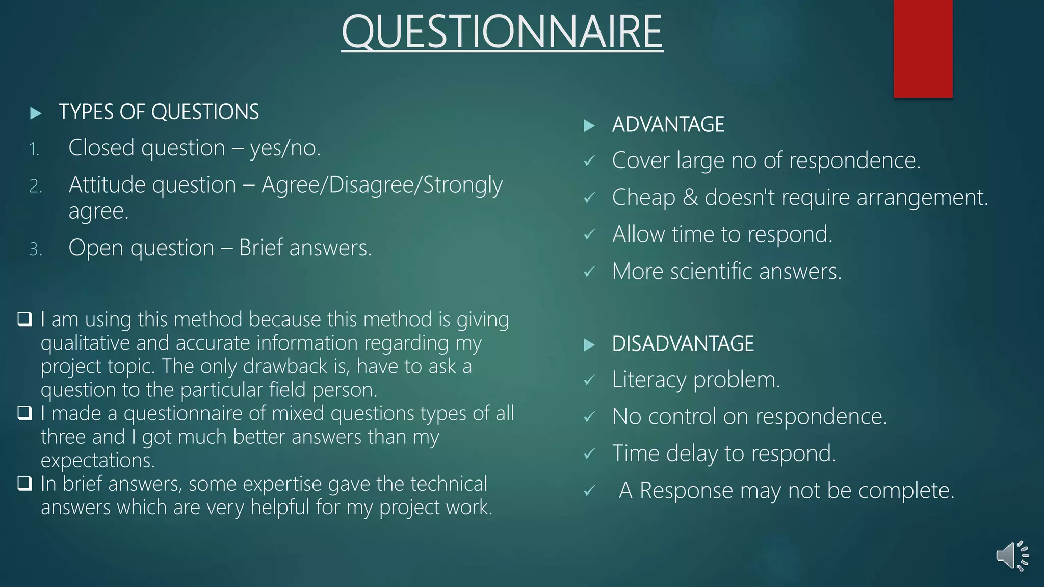 QUESTIONNAIRE
 TYPES OF QUESTIONS
1. Closed question – yes/no.
2. Attitude question – Agree/Disagree/Strongly
agree.
3. Open question – Brief answers.
 ADVANTAGE
 Cover large no of respondence.
 Cheap & doesn't require arrangement.
 Allow time to respond.
 More scientific answers.
 DISADVANTAGE
 Literacy problem.
 No control on respondence.
 Time delay to respond.
 A Response may not be complete.
 I am using this method because this method is giving
qualitative and accurate information regarding my
project topic. The only drawback is, have to ask a
question to the particular field person.
 I made a questionnaire of mixed questions types of all
three and I got much better answers than my
expectations.
 In brief answers, some expertise gave the technical
answers which are very helpful for my project work.
 