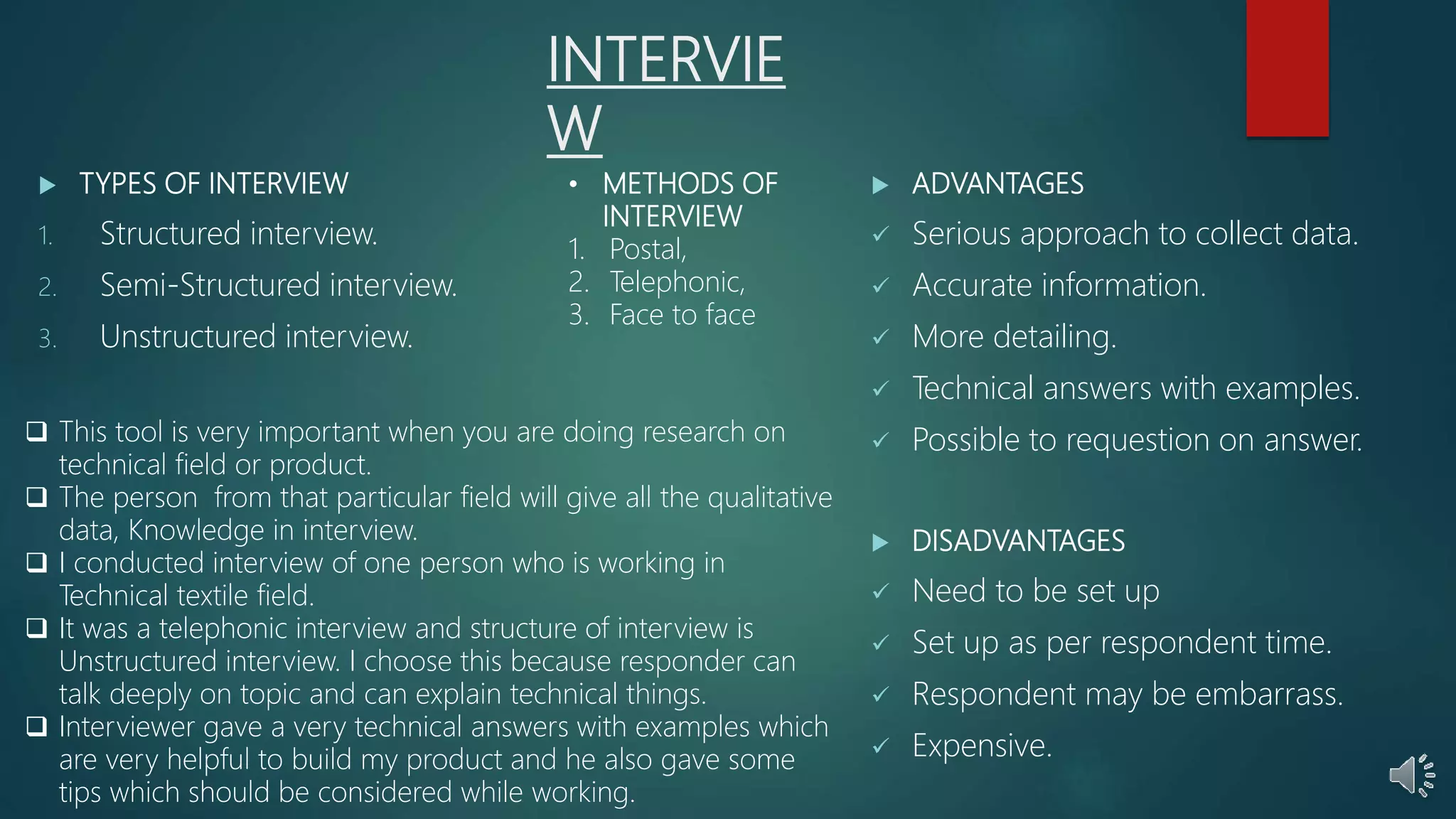 INTERVIE
W
 TYPES OF INTERVIEW
1. Structured interview.
2. Semi-Structured interview.
3. Unstructured interview.
 ADVANTAGES
 Serious approach to collect data.
 Accurate information.
 More detailing.
 Technical answers with examples.
 Possible to requestion on answer.
 DISADVANTAGES
 Need to be set up
 Set up as per respondent time.
 Respondent may be embarrass.
 Expensive.
• METHODS OF
INTERVIEW
1. Postal,
2. Telephonic,
3. Face to face
 This tool is very important when you are doing research on
technical field or product.
 The person from that particular field will give all the qualitative
data, Knowledge in interview.
 I conducted interview of one person who is working in
Technical textile field.
 It was a telephonic interview and structure of interview is
Unstructured interview. I choose this because responder can
talk deeply on topic and can explain technical things.
 Interviewer gave a very technical answers with examples which
are very helpful to build my product and he also gave some
tips which should be considered while working.
 