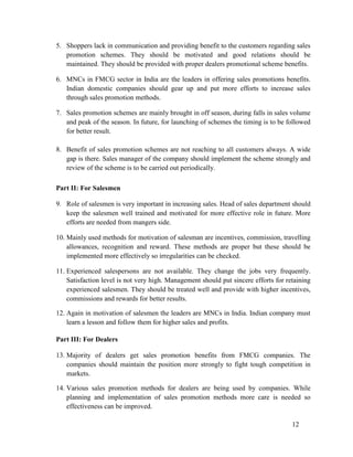 5. Shoppers lack in communication and providing benefit to the customers regarding sales
promotion schemes. They should be motivated and good relations should be
maintained. They should be provided with proper dealers promotional scheme benefits.
6. MNCs in FMCG sector in India are the leaders in offering sales promotions benefits.
Indian domestic companies should gear up and put more efforts to increase sales
through sales promotion methods.
7. Sales promotion schemes are mainly brought in off season, during falls in sales volume
and peak of the season. In future, for launching of schemes the timing is to be followed
for better result.
8. Benefit of sales promotion schemes are not reaching to all customers always. A wide
gap is there. Sales manager of the company should implement the scheme strongly and
review of the scheme is to be carried out periodically.
Part II: For Salesmen
9. Role of salesmen is very important in increasing sales. Head of sales department should
keep the salesmen well trained and motivated for more effective role in future. More
efforts are needed from mangers side.
10. Mainly used methods for motivation of salesman are incentives, commission, travelling
allowances, recognition and reward. These methods are proper but these should be
implemented more effectively so irregularities can be checked.
11. Experienced salespersons are not available. They change the jobs very frequently.
Satisfaction level is not very high. Management should put sincere efforts for retaining
experienced salesmen. They should be treated well and provide with higher incentives,
commissions and rewards for better results.
12. Again in motivation of salesmen the leaders are MNCs in India. Indian company must
learn a lesson and follow them for higher sales and profits.
Part III: For Dealers
13. Majority of dealers get sales promotion benefits from FMCG companies. The
companies should maintain the position more strongly to fight tough competition in
markets.
14. Various sales promotion methods for dealers are being used by companies. While
planning and implementation of sales promotion methods more care is needed so
effectiveness can be improved.
12

 