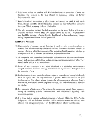 15. Majority of dealers are supplied with POP display items for promotion of sales and
business. The position in this case should be maintained looking for further
improvement in results.
16. Knowledge of and participation in sales contests by dealers is not good. A wide gap is
found. Dealers should be informed regarding contests and their participation should be
improved. This is necessary for better relationship.
17. The sales promotions methods for dealers provided are discounts, dealers, gifts, trade discounts and sales contests. They have agreed for this but not all. This problematic
area should be taken care of so the benefits should reach to them and company can get
willing cooperation of dealers in sales promotion.
Part IV: For Managers
18. High majority of managers agreed that there is need for sales promotion scheme to
increase sales due to increasing competition, difficult to increase customers and easy to
measure effects on sales. Sales mangers of the company should pay proper attention to
sales promotion and its methods for customers, salesmen and dealers.
19. All companies have planned and implemented sales promotion methods for customers,
dealers and salesmen. All the three parties are important in completion of sales. They
should not be ignored at any point of time.
20. Impact of sales promotion is very good sometimes it is immediate and sometimes
delayed. For sales promotion strategy formulation the impact should be kept in mind
for successful efforts.
21. Implementation of sales promotion schemes seems to be good from the analysis. But all
have not agreed that the implementation is proper. There are chances of poor
implementation. Special care should be taken by sales manages on planning, dealers
relationship, motivational aspects of parties involves, and implementation so it should
not misfire.
22. For improving effectiveness of the scheme the management should focus on proper
timing of launching scheme, communication and transparency regarding sales
promotion schemes.
23. It is found that in planning and implementation of schemes MNCs like HUL, Nestle,
Colgate and P&G are the leader in markets. Indian companies should wake up and learn
a lesson from foreign competitors. They should work more effectively in this area

13

 