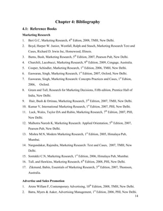 Chapter 4: Bibliography
4.1: Reference Books
Marketing Research
1.

Beri G.C, Marketing Research, 4th Edtion, 2008, TMH, New Delhi.

2.

Boyd, Harper W. Junior, Westfall, Ralph and Stasch, Marketing Research Text and
Cases, Richard D. Irwin Inc, Homewood, Illinois.

3.

Burns, Bush, Marketing Research, 5th Edition, 2007, Pearson Pub, New Delhi.

4.

Churchili, Lacobucci, Marketing Research, 9th Edition, 2009, Cengage, Australia.

5.

Cooper, Schindler, Marketing Research, 1st Edition, 2006, TMH, New Delhi.

6.

Easwaran, Singh, Marketing Research, 1st Edition, 2007, Oxford, New Delhi.

7.

Easwaran, Singh, Marketing Research: Concepts Practices and Cases, 1st Edtion,
2006,

8.

Oxford.

Green and Tull, Research for Marketing Decisions, Fifth edition, Prentice Hall of
India, New Delhi.

9.

Hair, Bush & Ortinau, Marketing Research, 3rd Edition, 2007, TMH, New Delhi.

10. Kumar V, International Marketing Research, 1st Edition, 2007, PHI, New Delhi.
11. Luck, Wales, Taylor DA and Rubin, Marketing Research, 7th Edition, 2007, PHI,
New Delhi.
12. Malhotra Naresh K, Marketing Research: Applied Orientation, 5th Edition, 2007,
Pearson Pub, New Delhi.
13. Mishra M.N, Modern Marketing Research, 1st Edition, 2005, Himalaya Pub,
Mumbai.
14. Nargundakar, Rajendra, Marketing Research: Text and Cases, 2007, TMH, New
Delhi.
15. Sontakki C.N, Marketing Research, 1st Edition, 2006, Himalaya Pub, Mumbai.
16. Tull, and Hawkins, Marketing Research, 6th Edition, 2008, PHI, New Delhi.
17. Zikmund, Babin, Essentials of Marketing Research, 3rd Edition, 2007, Thomson,
Australia.
Advertise and Sales Promotion
1.

Arens Willam F, Contemporary Advertising, 10th Edition, 2008, TMH, New Delhi.

2.

Batra, Myers & Aaker, Advertising Management, 1st Edition, 2006, PHI, New Delhi.
14

 