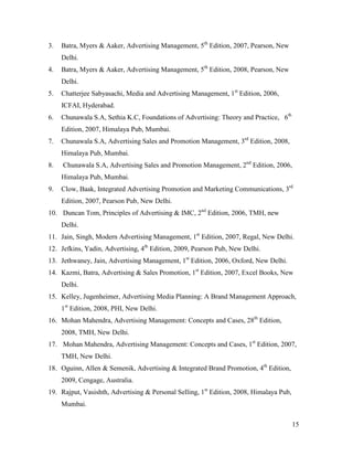 3.

Batra, Myers & Aaker, Advertising Management, 5th Edition, 2007, Pearson, New
Delhi.

4.

Batra, Myers & Aaker, Advertising Management, 5th Edition, 2008, Pearson, New
Delhi.

5.

Chatterjee Sabyasachi, Media and Advertising Management, 1st Edition, 2006,
ICFAI, Hyderabad.

6.

Chunawala S.A, Sethia K.C, Foundations of Advertising: Theory and Practice, 6th
Edition, 2007, Himalaya Pub, Mumbai.

7.

Chunawala S.A, Advertising Sales and Promotion Management, 3rd Edition, 2008,
Himalaya Pub, Mumbai.

8.

Chunawala S.A, Advertising Sales and Promotion Management, 2nd Edition, 2006,
Himalaya Pub, Mumbai.

9.

Clow, Baak, Integrated Advertising Promotion and Marketing Communications, 3rd
Edition, 2007, Pearson Pub, New Delhi.

10. Duncan Tom, Principles of Advertising & IMC, 2nd Edition, 2006, TMH, new
Delhi.
11. Jain, Singh, Modern Advertising Management, 1st Edition, 2007, Regal, New Delhi.
12. Jefkins, Yadin, Advertising, 4th Edition, 2009, Pearson Pub, New Delhi.
13. Jethwaney, Jain, Advertising Management, 1st Edition, 2006, Oxford, New Delhi.
14. Kazmi, Batra, Advertising & Sales Promotion, 1st Edition, 2007, Excel Books, New
Delhi.
15. Kelley, Jugenheimer, Advertising Media Planning: A Brand Management Approach,
1st Edition, 2008, PHI, New Delhi.
16. Mohan Mahendra, Advertising Management: Concepts and Cases, 28th Edition,
2008, TMH, New Delhi.
17. Mohan Mahendra, Advertising Management: Concepts and Cases, 1st Edition, 2007,
TMH, New Delhi.
18. Oguinn, Allen & Semenik, Advertising & Integrated Brand Promotion, 4th Edition,
2009, Cengage, Australia.
19. Rajput, Vasishth, Advertising & Personal Selling, 1st Edition, 2008, Himalaya Pub,
Mumbai.
15

 