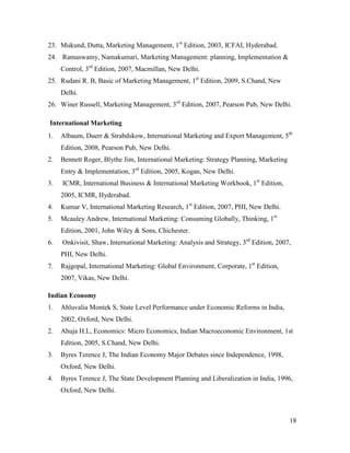 23. Mukund, Dutta, Marketing Management, 1st Edition, 2003, ICFAI, Hyderabad.
24. Ramaswamy, Namakumari, Marketing Management: planning, Implementation &
Control, 3rd Edition, 2007, Macmillan, New Delhi.
25. Rudani R. B, Basic of Marketing Management, 1st Edition, 2009, S.Chand, New
Delhi.
26. Winer Russell, Marketing Management, 3rd Edition, 2007, Pearson Pub, New Delhi.
International Marketing
1.

Albaum, Duerr & Strabdskow, International Marketing and Export Management, 5th
Edition, 2008, Pearson Pub, New Delhi.

2.

Bennett Roger, Blythe Jim, International Marketing: Strategy Planning, Marketing
Entry & Implementation, 3rd Edition, 2005, Kogan, New Delhi.

3.

ICMR, International Business & International Marketing Workbook, 1st Edition,
2005, ICMR, Hyderabad.

4.

Kumar V, International Marketing Research, 1st Edition, 2007, PHI, New Delhi.

5.

Mcauley Andrew, International Marketing: Consuming Globally, Thinking, 1st
Edition, 2001, John Wiley & Sons, Chichester.

6.

Onkivisit, Shaw, International Marketing: Analysis and Strategy, 3rd Edition, 2007,
PHI, New Delhi.

7.

Rajgopal, International Marketing: Global Environment, Corporate, 1st Edition,
2007, Vikas, New Delhi.

Indian Economy
1.

Ahluvalia Montek S, State Level Performance under Economic Reforms in India,
2002, Oxford, New Delhi.

2.

Ahuja H.L, Economics: Micro Economics, Indian Macroeconomic Environment, 1st
Edition, 2005, S.Chand, New Delhi.

3.

Byres Terence J, The Indian Economy Major Debates since Independence, 1998,
Oxford, New Delhi.

4.

Byres Terence J, The State Development Planning and Liberalization in India, 1996,
Oxford, New Delhi.

18

 