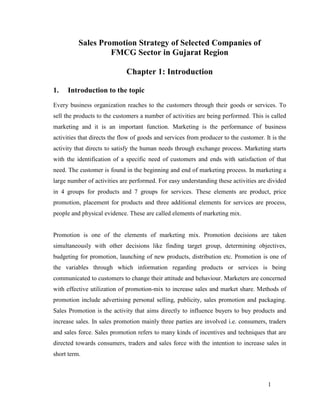 Sales Promotion Strategy of Selected Companies of
FMCG Sector in Gujarat Region
Chapter 1: Introduction
1.

Introduction to the topic

Every business organization reaches to the customers through their goods or services. To
sell the products to the customers a number of activities are being performed. This is called
marketing and it is an important function. Marketing is the performance of business
activities that directs the flow of goods and services from producer to the customer. It is the
activity that directs to satisfy the human needs through exchange process. Marketing starts
with the identification of a specific need of customers and ends with satisfaction of that
need. The customer is found in the beginning and end of marketing process. In marketing a
large number of activities are performed. For easy understanding these activities are divided
in 4 groups for products and 7 groups for services. These elements are product, price
promotion, placement for products and three additional elements for services are process,
people and physical evidence. These are called elements of marketing mix.

Promotion is one of the elements of marketing mix. Promotion decisions are taken
simultaneously with other decisions like finding target group, determining objectives,
budgeting for promotion, launching of new products, distribution etc. Promotion is one of
the variables through which information regarding products or services is being
communicated to customers to change their attitude and behaviour. Marketers are concerned
with effective utilization of promotion-mix to increase sales and market share. Methods of
promotion include advertising personal selling, publicity, sales promotion and packaging.
Sales Promotion is the activity that aims directly to influence buyers to buy products and
increase sales. In sales promotion mainly three parties are involved i.e. consumers, traders
and sales force. Sales promotion refers to many kinds of incentives and techniques that are
directed towards consumers, traders and sales force with the intention to increase sales in
short term.

1

 