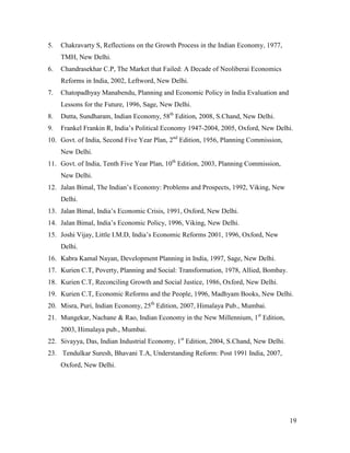 5.

Chakravarty S, Reflections on the Growth Process in the Indian Economy, 1977,
TMH, New Delhi.

6.

Chandrasekhar C.P, The Market that Failed: A Decade of Neoliberai Economics
Reforms in India, 2002, Leftword, New Delhi.

7.

Chatopadhyay Manabendu, Planning and Economic Policy in India Evaluation and
Lessons for the Future, 1996, Sage, New Delhi.

8.

Dutta, Sundharam, Indian Economy, 58th Edition, 2008, S.Chand, New Delhi.

9.

Frankel Frankin R, India’s Political Economy 1947-2004, 2005, Oxford, New Delhi.

10. Govt. of India, Second Five Year Plan, 2nd Edition, 1956, Planning Commission,
New Delhi.
11. Govt. of India, Tenth Five Year Plan, 10th Edition, 2003, Planning Commission,
New Delhi.
12. Jalan Bimal, The Indian’s Economy: Problems and Prospects, 1992, Viking, New
Delhi.
13. Jalan Bimal, India’s Economic Crisis, 1991, Oxford, New Delhi.
14. Jalan Bimal, India’s Economic Policy, 1996, Viking, New Delhi.
15. Joshi Vijay, Little I.M.D, India’s Economic Reforms 2001, 1996, Oxford, New
Delhi.
16. Kabra Kamal Nayan, Development Planning in India, 1997, Sage, New Delhi.
17. Kurien C.T, Poverty, Planning and Social: Transformation, 1978, Allied, Bombay.
18. Kurien C.T, Reconciling Growth and Social Justice, 1986, Oxford, New Delhi.
19. Kurien C.T, Economic Reforms and the People, 1996, Madhyam Books, New Delhi.
20. Misra, Puri, Indian Economy, 25th Edition, 2007, Himalaya Pub., Mumbai.
21. Mungekar, Nachane & Rao, Indian Economy in the New Millennium, 1st Edition,
2003, Himalaya pub., Mumbai.
22. Sivayya, Das, Indian Industrial Economy, 1st Edition, 2004, S.Chand, New Delhi.
23. Tendulkar Suresh, Bhavani T.A, Understanding Reform: Post 1991 India, 2007,
Oxford, New Delhi.

19

 