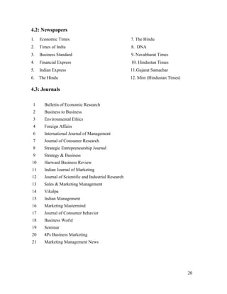 4.2: Newspapers
1.

Economic Times

7. The Hindu

2.

Times of India

8. DNA

3.

Business Standard

9. Navabharat Times

4.

Financial Express

10. Hindustan Times

5.

Indian Express

11.Gujarat Samachar

6.

The Hindu

12. Mint (Hindustan Times)

4.3: Journals
1

Bulletin of Economic Research

2

Business to Business

3

Environmental Ethics

4

Foreign Affairs

6

International Journal of Management

7

Journal of Consumer Research

8

Strategic Entrepreneurship Journal

9

Strategy & Business

10

Harward Business Review

11

Indian Journal of Marketing

12

Journal of Scientific and Industrial Research

13

Sales & Marketing Management

14

Vikalpa

15

Indian Management

16

Marketing Mastermind

17

Journal of Consumer behavior

18

Business World

19

Seminar

20

4Ps Business Marketing

21

Marketing Management News

20

 