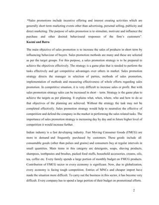 “Sales promotions include incentive offering and interest creating activities which are
generally short term marketing events other than advertising, personal selling, publicity and
direct marketing. The purpose of sales promotion is to stimulate, motivate and influence the
purchase

and

other

desired

behavioural

responses

of

the

firm’s

customers”.

Kazmi and Batra
The main objective of sales promotion is to increase the sales of products in short term by
influencing behaviour of buyers. Sales promotion methods are many and these are selected
as per the target groups. For this purpose, a sales promotion strategy is to be prepared to
achieve the objectives effectively. The strategy is a game plan that is needed to perform the
tasks effectively and get competitive advantages over others in market. Sales promotion
strategy directs the manager in selection of parties, methods of sales promotion,
implementation of methods and measuring effectiveness of whole efforts regarding sales
promotion. In competitive situation, it is very difficult to increase sales or profit. But with
sales promotion strategy sales can be increased in short – term. Strategy is the game plan to
achieve the targets as per planning. It explains what, when, where, who and how to do so
that objectives of the planning are achieved. Without the strategy the task may not be
completed effectively. Sales promotion strategy would help to neutralize the effective of
competition and defend the company in the market in performing the sales related tasks. The
importance of sales promotion strategy is increasing day by day and in future higher level of
competition it would increase further.
Indian industry is a fast developing industry. Fast Moving Consumer Goods (FMCG) are
more in demand and frequently purchased by customers. These goods include all
consumable goods (other than pulses and grains) and consumers buy at regular intervals in
small quantities. Main items in this category are detergents, soaps, shaving products,
shampoos, toothpastes and brushes, packed food stuffs, household accessories, creams, oils,
tea, coffee etc. Every family spends a large portion of monthly budget on FMCG products.
Contribution of FMCG sector in every economy is significant. Now, due to globalization,
every economy is facing tough competition. Entries of MNCs and cheaper import have
made the situation more difficult. To carry out the business in this sector, it has become very
difficult. Every company has to spend a large portion of their budget on promotional efforts.
2

 