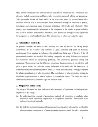 Most of the companies have applied various elements of promotion mix. Promotion mix
elements include advertising, publicity, sales promotion, personal selling and packaging.
Sales promotion is one of them and it is our concerned topic. In present competitive
situation most of MNCs had developed sales promotion strategy in selection of parties,
techniques and managing sales promotion techniques effectively and efficiently. This
strategy provides competitive advantage to the companies in the market to grow, stabilize
and excel in business performance. Therefore, sales promotion strategy is very significant
for companies to earn bread and butter. This attracted me to select and study this topic.

2. Rationale of the Study
In present situation not only in one industry but also all sectors are facing tough
competition. It has become very difficult to grow, stabilize and excel in business
performance. It is required to influence the attitude and behaviour of buyers. A lot of
promotional activities are needed. The leading companies are using difference techniques
for promotion. These are advertising, publicity, sales promotion, personal selling and
packaging. These are serving the difference objectives. Sales promotion is one of them and
gives a great impact on customer buying behaviour to increase sales in short term. It
contributes to neutralize the competition effect. To achieve the objective a strategy is needed
for effective application of sales promotion. The contribution of sales promotion strategy is
significant in present time to stay in business in competitive market. The importance of it
attracted my attention to select this topic for research study.

3. Objectives of the study
The study of this topic has been undertaken with a number of objectives. Following are the
objectives of this study:
(a) To understand the concept of promotion, methods of promotion in markets, sales
promotion, need, objectives, importance in competitive situation, and relation with
various promotional methods,
(b) To study the tools or techniques of sales promotion, impact on sales, parties involved in
sales promotion, management of sales promotion measures, need for sales promotion

3

 