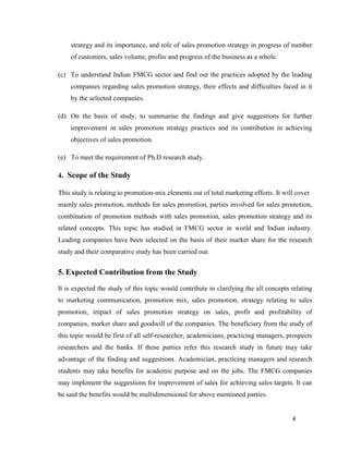 strategy and its importance, and role of sales promotion strategy in progress of number
of customers, sales volume, profits and progress of the business as a whole.
(c) To understand Indian FMCG sector and find out the practices adopted by the leading
companies regarding sales promotion strategy, their effects and difficulties faced in it
by the selected companies.
(d) On the basis of study, to summarise the findings and give suggestions for further
improvement in sales promotion strategy practices and its contribution in achieving
objectives of sales promotion.
(e) To meet the requirement of Ph.D research study.
4. Scope of the Study
This study is relating to promotion-mix elements out of total marketing efforts. It will cover
mainly sales promotion, methods for sales promotion, parties involved for sales promotion,
combination of promotion methods with sales promotion, sales promotion strategy and its
related concepts. This topic has studied in FMCG sector in world and Indian industry.
Leading companies have been selected on the basis of their market share for the research
study and their comparative study has been carried out.

5. Expected Contribution from the Study
It is expected the study of this topic would contribute in clarifying the all concepts relating
to marketing communication, promotion mix, sales promotion, strategy relating to sales
promotion, impact of sales promotion strategy on sales, profit and profitability of
companies, market share and goodwill of the companies. The beneficiary from the study of
this topic would be first of all self-researcher, academicians, practicing managers, prospects
researchers and the banks. If these parties refer this research study in future may take
advantage of the finding and suggestions. Academician, practicing managers and research
students may take benefits for academic purpose and on the jobs. The FMCG companies
may implement the suggestions for improvement of sales for achieving sales targets. It can
be said the benefits would be multidimensional for above mentioned parties.

4

 