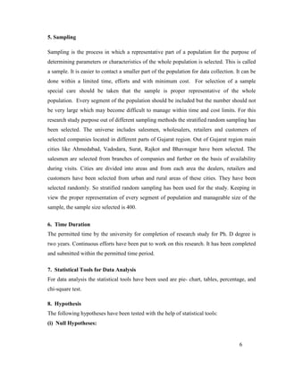 5. Sampling
Sampling is the process in which a representative part of a population for the purpose of
determining parameters or characteristics of the whole population is selected. This is called
a sample. It is easier to contact a smaller part of the population for data collection. It can be
done within a limited time, efforts and with minimum cost. For selection of a sample
special care should be taken that the sample is proper representative of the whole
population. Every segment of the population should be included but the number should not
be very large which may become difficult to manage within time and cost limits. For this
research study purpose out of different sampling methods the stratified random sampling has
been selected. The universe includes salesmen, wholesalers, retailers and customers of
selected companies located in different parts of Gujarat region. Out of Gujarat region main
cities like Ahmedabad, Vadodara, Surat, Rajkot and Bhavnagar have been selected. The
salesmen are selected from branches of companies and further on the basis of availability
during visits. Cities are divided into areas and from each area the dealers, retailers and
customers have been selected from urban and rural areas of these cities. They have been
selected randomly. So stratified random sampling has been used for the study. Keeping in
view the proper representation of every segment of population and manageable size of the
sample, the sample size selected is 400.
6. Time Duration
The permitted time by the university for completion of research study for Ph. D degree is
two years. Continuous efforts have been put to work on this research. It has been completed
and submitted within the permitted time period.
7. Statistical Tools for Data Analysis
For data analysis the statistical tools have been used are pie- chart, tables, percentage, and
chi-square test.
8. Hypothesis
The following hypotheses have been tested with the help of statistical tools:
(i) Null Hypotheses:

6

 