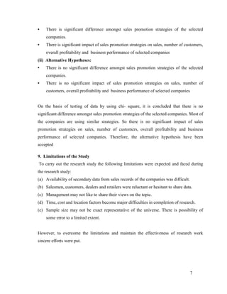 •

There is significant difference amongst sales promotion strategies of the selected
companies.

•

There is significant impact of sales promotion strategies on sales, number of customers,
overall profitability and business performance of selected companies

(ii) Alternative Hypotheses:
•

There is no significant difference amongst sales promotion strategies of the selected
companies.

•

There is no significant impact of sales promotion strategies on sales, number of
customers, overall profitability and business performance of selected companies

On the basis of testing of data by using chi- square, it is concluded that there is no
significant difference amongst sales promotion strategies of the selected companies. Most of
the companies are using similar strategies. So there is no significant impact of sales
promotion strategies on sales, number of customers, overall profitability and business
performance of selected companies. Therefore, the alternative hypothesis have been
accepted
9. Limitations of the Study
To carry out the research study the following limitations were expected and faced during
the research study:
(a) Availability of secondary data from sales records of the companies was difficult.
(b) Salesmen, customers, dealers and retailers were reluctant or hesitant to share data.
(c) Management may not like to share their views on the topic.
(d) Time, cost and location factors become major difficulties in completion of research.
(e) Sample size may not be exact representative of the universe. There is possibility of
some error to a limited extent.

However, to overcome the limitations and maintain the effectiveness of research work
sincere efforts were put.

7

 