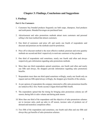 Chapter 3: Findings, Conclusions and Suggestions
1. Findings
Part I: For Customers
1. Customers buy branded products frequently are bath soaps, shampoos, food products
and tooth pastes. Branded beverages are purchased least.
2. Advertisement and sales promotions methods attract more customers and personal
selling is the least method that attracts customers.
3. One third of customers said price off, and nearly one fourth of respondents said
discount and premium are the methods used for promotion.
4. Price off or discount method is the most effective method, premium and extra quantity
methods are second and third respectively to motivate customers to buy products
5. One third of respondents said sometimes, nearly one fourth said often and always
respectively gets information regarding sales promotions methods.
6. More than one third respondents opined sometimes, one fourth said often and nearly
one fifth said always, the shoppers provide information regarding sales promotions
benefits.
7. Respondents more than one third opted sometimes willingly, nearly one fourth only on
request and one fifth opted always willingly, the shoppers give benefits of the scheme.
8. As per opinion of respondents the company interested to offer sales promotions benefits
are ranked as HLL first, Nestle second, Colgate third and P&G fourth.
9. The respondents opined that the timing for bringing sales promotions scheme are off
season, during falls in sales volume and during peak season.
10. More than one third of the respondents said the objective of sales promotions schemes
are to increase sales, push up sales in off season, increase sales of products out of
demand and neutralize completion effect.
11. Two fifth of the respondents said sometimes, one fourth said often and one fifth said
always they get benefits of sales promotion schemes.
8

 