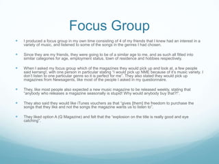 Focus Group
   I produced a focus group in my own time consisting of 4 of my friends that I knew had an interest in a
    variety of music, and listened to some of the songs in the genres I had chosen.

   Since they are my friends, they were going to be of a similar age to me, and as such all fitted into
    similar categories for age, employment status, town of residence and hobbies respectively.

   When I asked my focus group which of the magazines they would pick up and look at, a few people
    said kerrang!, with one person in particular stating “I would pick up NME because of it’s music variety. I
    don’t listen to one particular genre so it is perfect for me”. They also stated they would pick up
    magazines from Newsagents, like most of the people I asked in my questionnaire.

   They, like most people also expected a new music magazine to be released weekly, stating that
    “anybody who releases a magazine seasonally is stupid! Why would anybody buy that?!”.

   They also said they would like iTunes vouchers as that “gives [them] the freedom to purchase the
    songs that they like and not the songs the magazine wants us to listen to”.

   They liked option A (Q Magazine) and felt that the “explosion on the title is really good and eye
    catching”.
 