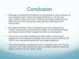 Conclusion
 Although mentioned throughout my powerpoint, the summary of
  my questionnaire is that my target audience is 16-20 year
  olds, mostly male, who live in Harlow and enjoy watching the
  television as well as playing video games and playing an
  instrument.
 My target audience also purchases one-two magazines a
  month, would pick up Kerrang! Or NME on the bookshelf and
  purchases most of their magazines from a newsagents.
 I found out my target audience would prefer a new music
  magazine to be released weekly, and cost around £2.00-£2.99.
  This in turn would be perfect for my target audience.
 The most popular supplement with a magazine was an iTunes
  voucher, and I also found out that my target audience liked the
  colour scheme of red, black, white.
 
