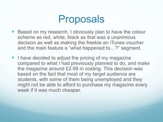 Proposals
 Based on my research, I obviously plan to have the colour
  scheme as red, white, black as that was a unanimous
  decision as well as making the freebie an iTunes voucher
  and the main feature a “what happened to…?” segment.
 I have decided to adjust the pricing of my magazine
  compared to what I had previously planned to do, and make
  the magazine around £2.99 in costing. This decision was
  based on the fact that most of my target audience are
  students, with some of them being unemployed and they
  might not be able to afford to purchase my magazine every
  week if it was much cheaper.
 