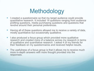 Methodology
 I created a questionnaire so that my target audience could provide
   quantitative research. It included 14 questions ranging from audience
   profiling questions, media purchasing questions and questions that
   revolve around their personal preferences.

 Having all of these questions allowed me to receive a variety of data,
   mostly quantitative but occasionally qualitative.

 I also produced a focus group which provided more qualitative
   research and created more of a balance across my research in terms
   of qualitative and quantitative research. I asked 4 of my friends for
   their feedback on my questionnaires and received helpful results.

 The usefulness of a focus group is that it allows me to receive much
   more in-depth answers with more thought provided into the
   responses.
 
